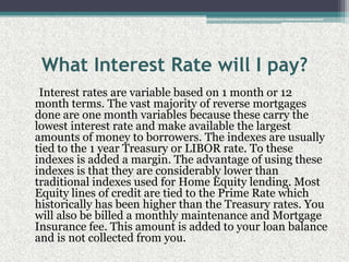 What Interest Rate will I pay?     Interest rates are variable based on 1 month or 12 month terms. The vast majority of reverse mortgages done are one month variables because these carry the lowest interest rate and make available the largest amounts of money to borrowers. The indexes are usually tied to the 1 year Treasury or LIBOR rate. To these indexes is added a margin. The advantage of using these indexes is that they are considerably lower than traditional indexes used for Home Equity lending. Most Equity lines of credit are tied to the Prime Rate which historically has been higher than the Treasury rates. You will also be billed a monthly maintenance and Mortgage Insurance fee. This amount is added to your loan balance and is not collected from you.