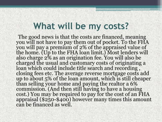 What will be my costs?     The good news is that the costs are financed, meaning you will not have to pay them out of pocket. To the FHA you will pay a premium of 2% of the appraised value of the home. (Up to the FHA loan limit.) Most lenders will also charge 2% as an origination fee. You will also be charged the usual and customary costs of originating a loan which could include title search and recording , closing fees etc. The average reverse mortgage costs add up to about 5% of the loan amount, which is still cheaper than selling your home and paying the realtor a 6% commission. (And then still having to have a housing cost.) You may be required to pay for the cost of an FHA appraisal ($250-$400) however many times this amount can be financed as well.