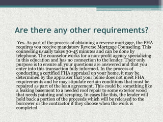 Are there any other requirements?     Yes. As part of the process of obtaining a reverse mortgage, the FHA requires you receive mandatory Reverse Mortgage Counseling. This counseling usually takes 30-45 minutes and can be done by telephone. The counselor works for a non-profit agency specializing in this education and has no connection to the lender. Their only purpose is to ensure all your questions are answered and that you enter into this transaction fully informed. In the process of conducting a certified FHA appraisal on your home, it may be determined by the appraiser that your home does not meet FHA requirements and he may stipulate certain conditions that must be repaired as part of the loan agreement. This could be something like a leaking basement to a needed roof repair to some exterior wood that needs painting and scraping. In cases like this, the lender will hold back a portion of the proceeds which will be released to the borrower or the contractor if they choose when the work is completed.