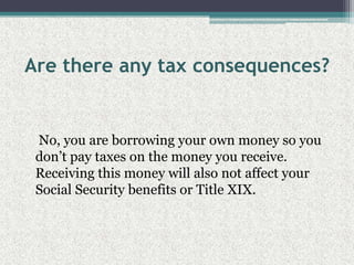 Are there any tax consequences?    No, you are borrowing your own money so you don’t pay taxes on the money you receive. Receiving this money will also not affect your Social Security benefits or Title XIX.