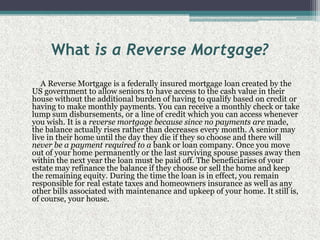 What is a Reverse Mortgage?         A Reverse Mortgage is a federally insured mortgage loan created by the US government to allow seniors to have access to the cash value in their house without the additional burden of having to qualify based on credit or having to make monthly payments. You can receive a monthly check or take lump sum disbursements, or a line of credit which you can access whenever you wish. It is a reverse mortgage because since no payments are made, the balance actually rises rather than decreases every month. A senior may live in their home until the day they die if they so choose and there will never be a payment required to a bank or loan company. Once you move out of your home permanently or the last surviving spouse passes away then within the next year the loan must be paid off. The beneficiaries of your estate may refinance the balance if they choose or sell the home and keep the remaining equity. During the time the loan is in effect, you remain responsible for real estate taxes and homeowners insurance as well as any other bills associated with maintenance and upkeep of your home. It still is, of course, your house.