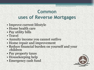 Commonuses of Reverse Mortgages• Improve current lifestyle• Home health care• Pay utility bills• Travel• Annuity income you cannot outlive• Home repair and improvement• Reduce financial burden on yourself and your children• Pay property taxes• Housekeeping help• Emergency cash fund