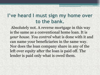 I’ve heard I must sign my home over to the bank.    Absolutely not. A reverse mortgage in this way is the same as a conventional home loan. It is your house. You control what is done with it and can name your beneficiaries in the same way. Nor does the loan company share in any of the left over equity after the loan is paid off. The lender is paid only what is owed them.