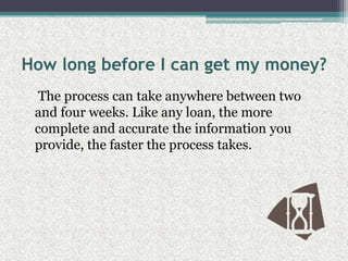 How long before I can get my money?    The process can take anywhere between two and four weeks. Like any loan, the more complete and accurate the information you provide, the faster the process takes.