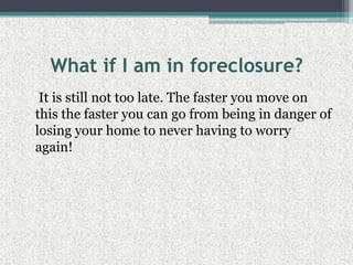 What if I am in foreclosure?    It is still not too late. The faster you move on this the faster you can go from being in danger of losing your home to never having to worry again!
