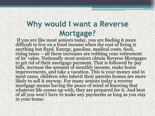 Why would I want a Reverse Mortgage?     If you are like most seniors today, you are finding it more difficult to live on a fixed income when the cost of living is anything but fixed. Energy, gasoline, medical costs, food, rising taxes – all these increases are robbing your retirement of its’ value. Nationally most seniors obtain Reverse Mortgages to get rid of their mortgage payment. That is followed by pay bills, increase the amount of monthly income, make home improvements, and take a vacation. This is your money and in most cases, children who inherit their parents homes are more likely to sell it anyway. For many seniors today a reverse mortgage means having the peace of mind of knowing that whatever life comes up with, they are prepared for it. And best of all you won’t have to make any payments as long as you stay in your home.