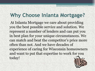 Why Choose Inlanta Mortgage?    At Inlanta Mortgage we care about providing you the best possible service and solution. We represent a number of lenders and can put you in best plan for your unique circumstances. We can match and beat the competitor’s price more often than not. And we have decades of experience of caring for Wisconsin homeowners and want to put that expertise to work for you today!