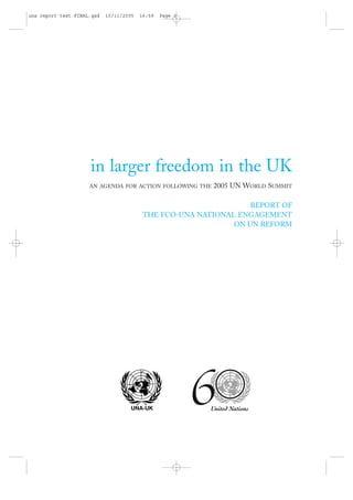 una report text FINAL.qxd   10/11/2005   16:59   Page i




                     in larger freedom in the UK
                     AN AGENDA FOR ACTION FOLLOWING THE   2005 UN WORLD SUMMIT

                                                                  REPORT OF
                                          THE FCO-UNA NATIONAL ENGAGEMENT
                                                              ON UN REFORM
 