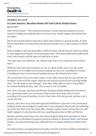09/10/13 In Latin America, Brazilian Banks Fill Void Left byGlobal Giants - NYTimes.com
dealbook.nytimes.com/2013/09/23/brazilian-banks-fill-a-void-left-by-the-global-giants/?pagewanted=print 1/3
SEPTEMBER 23, 2013, 5:24 PM
In Latin America, Brazilian Banks Fill Void Left by Global Giants
By DAN HORCH
SÃO PAULO, Brazil — The erratic performance in Latin American markets in recent
months is leading some global banks to shy away from volatile regions and rethink their
strategies.
But for investment bankers based here, their home market is a growth market. As Wall
Street-based firms retrench, local Latin American bankers are ready to jump in to fill the
void.
Roberto Sallouti, chief operating officer of BTG Pactual, said the current trend was similar
to what happened during the 2008-9 financial crisis, when many global banks pulled back
from Latin America and left space for local firms to grow.
“The other guys are still there,” Mr. Sallouti said, “but we are eating into their market
share.”
While the Latin American economies are not as robust as they once were, the region
generated over $1.6 billion in investment banking fees last year, according to Freeman
Consulting Services, an investment banking advisory firm based in New York.
The devaluation of local currencies relative to the dollar means that it is now cheaper for
foreigners to invest in the region, which has rich natural resources and a growing middle
class. “For the deals to come through,” Jean-Marc Etlin, chief executive of Itaú BBA’s
investment banking division, said, “all you need is a bit of stability.”
Just a few years ago, American and Western European banks dominated in investment
fees, garnering around 74 to 79 percent of the market share from 2002 to 2006,
according to Freeman Consulting. In 2007, their share fell to 66 percent, and last year it
was 60 percent.
Already, there have been noticeable signs that Wall Street’s presence is less pronounced.
Goldman Sachs acknowledged in August that it was reducing its Brazil staff and subletting
one of the four floors in its São Paulo office, though a spokeswoman said the firm was still
highly engaged in Latin America and was expanding operations in Chile and Mexico.
Barclays and Raymond James have also acknowledged scaling back operations in Brazil.
Earlier this year Brazilian newspapers reported cutbacks at Deutsche Bank’s and Morgan
Stanley’s investment banking units, although these two banks declined to confirm these
cuts.
Eric Wasserstrom, managing director of equity research at SunTrust Robinson Humphrey
 