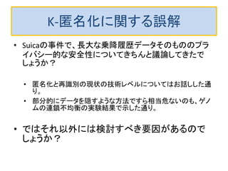 K-匿名化に関する誤解
• Suicaの事件で、長大な乗降履歴データそのもののプラ
イバシー的な安全性についてきちんと議論してきたで
しょうか？
• 匿名化と再識別の現状の技術レベルについてはお話しした通
り。
• 部分的にデータを隠すような方法ですら相当危ないのも、ゲノ
ムの連鎖不均衡の実験結果で示した通り。
• ではそれ以外には検討すべき要因があるので
しょうか？
 