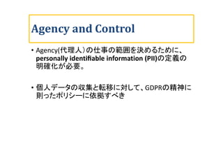 Agency and Control
• Agency(代理人）の仕事の範囲を決めるために、
personally identiﬁable information (PII)の定義の
明確化が必要。
• 個人データの収集と転移に対して、GDPR...
