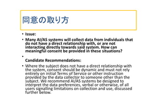 同意の取り方
• Issue:
• Many AI/AS systems will collect data from individuals that
do not have a direct relationship with, or ar...