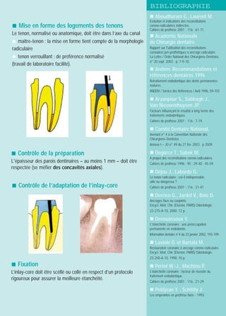 ! Aboudharam G., Laurent M.
Evolution et indications des reconstitutions
corono-radiculaires indirectes.
Cahiers de prothèse 2001 ; 116 : 61-71.
! Académie Nationale
de Chirurgie dentaire.
Rapport sur l'utilisation des reconstitutions
coronaires pré-prothétiques à ancrage radiculaire.
La Lettre / Ordre National des Chirurgiens-Dentistes
n° 20 sept. 2003 ; p. 7-9-10.
! Andem. Recommandations et
références dentaires 1996
Retraitement endodontique des dents permanentes
matures.
ANDEM / Service des Références / Avril 1996, 59-103
! Aryanpour S., Sabbagh J.,
Van Nieuwenhuysen JP.
Facteurs influençant le résultat à long terme des
traitements endodontiques.
Cahiers de prothèse 2001 ; 116 : 7-19.
! Comité Dentaire National.
Avenant n° 4 à la Convention Nationale des
Chirurgiens–Dentistes
Annexe I – JO n° 49 du 27 fév. 2003 ; p 3509.
! Degorce T., Sabek M.
A propos des reconstitutions corono-radiculaires.
Cahiers de prothèse 1996 ; 95 : 29-40 ; 45-59.
! Déjou J., Laborde G.
Le tenon radiculaire : est-il indispensable,
utile ou dangereux ?
Cahiers de prothèse 2001 ; 116 : 31-41.
! Derrien G., Jardel V., Bois D.
Ancrages fixes ou conjoints.
Encycl. Méd. Chir. (Elsévier, PARIS) Odontologie.
23-275-A-10, 2000. 12 p.
! Devouassoux Y.
L'étanchéité coronaire : une préoccupation
permanente en endodontie.
Information dentaire n°4 du 23 janvier 2002, 193-199.
! Laviole O. et Bartala M.
Restauration coronaire à ancrage corono-radiculaire.
Encycl. Méd. Chir. (Elsévier, PARIS) Odontologie.
23-250-A-10, 1998. 10 p.
! Pertot W.-J., Machtou P.
L’étanchéité coronaire : facteur de réussite du
traitement endodontique.
Cahiers de prothèse 2001 ; 116 : 21-29.
! Petitjean Y. , Schittly J.
Les empreintes en prothèse fixée - 1993
! Contrôle de la préparation
L'épaisseur des parois dentinaires – au moins 1 mm – doit être
respectée (se méfier des concavités axiales).
! Mise en forme des logements des tenons
Le tenon, normalisé ou anatomique, doit être dans l’axe du canal
" maître-tenon : la mise en forme tient compte de la morphologie
radiculaire
" tenon verrouillant : de préférence normalisé
(travail de laboratoire facilité).
! Contrôle de l’adaptation de l’inlay-core
! Fixation
L’inlay-core doit être scéllé ou collé en respect d’un protocole
rigoureux pour assurer la meilleure étanchéité.
BIBLIOGRAPHIE
 