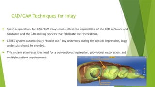 CAD/CAM Techniques for inlay
 Tooth preparations for CAD/CAM inlays must reflect the capabilities of the CAD software and
hardware and the CAM milling devices that fabricate the restorations.
 CEREC system automatically “blocks out” any undercuts during the optical impression, large
undercuts should be avoided.
 This system eliminates the need for a conventional impression, provisional restoration, and
multiple patient appointments.
 