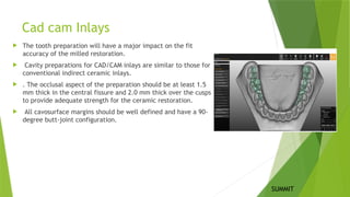 Cad cam Inlays
 The tooth preparation will have a major impact on the fit
accuracy of the milled restoration.
 Cavity preparations for CAD/CAM inlays are similar to those for
conventional indirect ceramic inlays.
 . The occlusal aspect of the preparation should be at least 1.5
mm thick in the central fissure and 2.0 mm thick over the cusps
to provide adequate strength for the ceramic restoration.
 All cavosurface margins should be well defined and have a 90-
degree butt-joint configuration.
SUMMIT
 