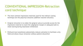 CONVENTIONAL IMPRESSION-Retraction
cord technique
 The most common impression materials used for the indirect casting
technique are the polyvinyl siloxanes (addition reaction silicones).
 Gingival retraction is to widen the gingival sulcus to provide access for the
impression material to reach the subgingival margins in adequate bulk to
resist tearing during impression withdrawal
 Profound local anesthesia substantially reduces salivation to facilitate a dry
field and allows tissue retraction without patient discomfort
 
