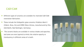 CAD/CAM
 Different types of ceramics are available for chairside CAD/CAM
restoration fabrication.
 These include the feldspathic glass ceramics Vitablocs Mark II
(Vident, Brea, CA) and CEREC Blocs (Sirona, manufactured by Vita
Zahnfabrik, Bad Säckingen, Germany).
 The ceramic blocks are available in various shades and opacities,
and some are even layered to mimic the relative opacity or
translucency in different areas of a tooth.
 