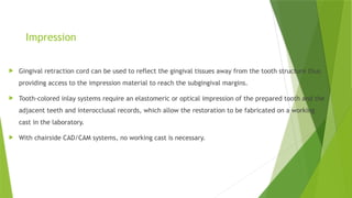 Impression
 Gingival retraction cord can be used to reflect the gingival tissues away from the tooth structure thus
providing access to the impression material to reach the subgingival margins.
 Tooth-colored inlay systems require an elastomeric or optical impression of the prepared tooth and the
adjacent teeth and interocclusal records, which allow the restoration to be fabricated on a working
cast in the laboratory.
 With chairside CAD/CAM systems, no working cast is necessary.
 