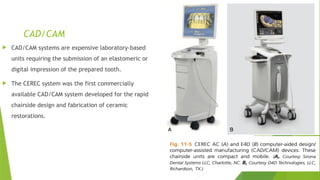 CAD/CAM
 CAD/CAM systems are expensive laboratory-based
units requiring the submission of an elastomeric or
digital impression of the prepared tooth.
 The CEREC system was the first commercially
available CAD/CAM system developed for the rapid
chairside design and fabrication of ceramic
restorations.
 