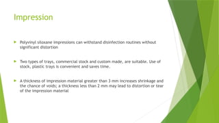 Impression
 Polyvinyl siloxane impressions can withstand disinfection routines without
significant distortion
 Two types of trays, commercial stock and custom made, are suitable. Use of
stock, plastic trays is convenient and saves time.
 A thickness of impression material greater than 3 mm increases shrinkage and
the chance of voids; a thickness less than 2 mm may lead to distortion or tear
of the impression material
 