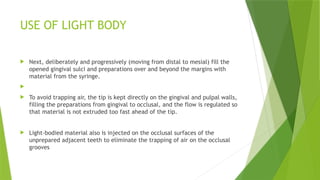 USE OF LIGHT BODY
 Next, deliberately and progressively (moving from distal to mesial) fill the
opened gingival sulci and preparations over and beyond the margins with
material from the syringe.

 To avoid trapping air, the tip is kept directly on the gingival and pulpal walls,
filling the preparations from gingival to occlusal, and the flow is regulated so
that material is not extruded too fast ahead of the tip.
 Light-bodied material also is injected on the occlusal surfaces of the
unprepared adjacent teeth to eliminate the trapping of air on the occlusal
grooves
 