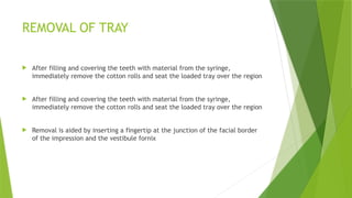 REMOVAL OF TRAY
 After filling and covering the teeth with material from the syringe,
immediately remove the cotton rolls and seat the loaded tray over the region
 After filling and covering the teeth with material from the syringe,
immediately remove the cotton rolls and seat the loaded tray over the region
 Removal is aided by inserting a fingertip at the junction of the facial border
of the impression and the vestibule fornix
 