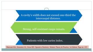 A cavity’s width does not exceed one-third the
intercuspal distance.
Strong, self-resistant cusps remain.
Patients with low caries index.
Marzouk MA, Simonton AL, Gross RD. Operative Dentistry- Modern Theory & Practice, 1st Edition. Page no -323
10
 