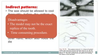 Indirect patterns:
• The wax should be allowed to cool
thoroughly before the pattern is
removed from the die.
• A constant light grip is maintained
on the pattern by the thumb and
forefinger of one hand while
pressure is applied against them
with the thumb and forefinger of the
other hand, which also holds the
die
Disadvantages
• The model may not be the exact
replica of the tooth.
• Time consuming procedure.
Charbeneau page no 351-359 101
 