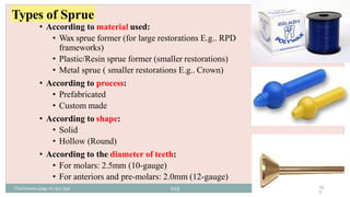 Types of Sprue
• According to material used:
• Wax sprue former (for large restorations E.g.. RPD
frameworks)
• Plastic/Resin sprue former (smaller restorations)
• Metal sprue ( smaller restorations E.g.. Crown)
• According to process:
• Prefabricated
• Custom made
• According to shape:
• Solid
• Hollow (Round)
• According to the diameter of teeth:
• For molars: 2.5mm (10-gauge)
• For anteriors and pre-molars: 2.0mm (12-gauge)
10
3
Charbeneau page no 351-359 103
 