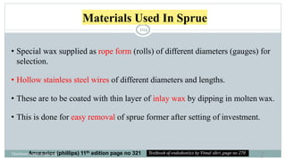 Materials Used In Sprue
10
4
• Special wax supplied as rope form (rolls) of different diameters (gauges) for
selection.
• Hollow stainless steel wires of different diameters and lengths.
• These are to be coated with thin layer of inlay wax by dipping in molten wax.
• This is done for easy removal of sprue former after setting of investment.
Anusavice (phillips) 11th edition page no 321
Charbeneau page no 351-359
104
 
