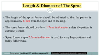 Length & Diameter of The Sprue
10
5
• The length of the sprue former should be adjusted so that the pattern is
approximately 6 mm from the open end of the ring.
• The sprue former should be atleast 1.7mm in diameter unless the pattern is
extremely small.
• Sprue formers upto 2.5mm in diameter is used for very large patterns and
bulky full crowns.
Anusavice (phillips) 11th edition page no 321
Charbeneau page no 351-359
105
 