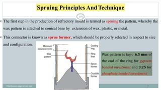 Spruing Principles AndTechnique
• The first step in the production of refractory mould is termed as spruing the pattern, whereby the
wax pattern is attached to conical base by extension of wax, plastic, or metal.
• This connector is known as sprue former, which should be properly selected in respect to size
and configuration.
10
7
Charbeneau page no 351-359
107
 