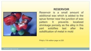 Charbeneau page no 351-359
RESERVOIR
Reservoir is a small amount of
additional wax which is added to the
sprue former near the junction of wax
pattern It prevents localized
shrinkage porosity as the alloy in this
part solidifies last after the
solidification of metal in mold
Philip's 11th edition page no:320
110
 