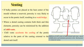 • If bulky pontics are placed at the heat center of the
mould without a reservoir, porosity is very likely to
occur in the pontic itself, resulting in a weak bridge.
• Where a dental casting contains both thick and thin
elements, porosity can be minimized by the addition
of chill vents.
• Chill vents accelerate the cooling of the pontic
relative to the parts of the casting external to the
dental unit itself.
Addition of chill vents to bulky dental units may speed
solidification and minimize porosity in the thick pontic
or connector areas.
Venting
11
1
 