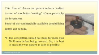 Charbeneau page no 351-359 112
Thin film of cleaner on pattern reduces surface
tension of wax better “wetting” of wax pattern by
the investment.
Some of the commercially available debubblizing
agents can be used.
 The wax pattern should not stand for more than
20-30 min before being invested. So, it is best
to invest the wax pattern as soon as possible
 