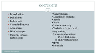 CONTENTS
 Introduction
 Definitions
 Indications
 Contraindications
 Advantages
 Disadvantages
 Material for cast
restorations
• General shape
• Location of margins
• Bevels
• Flare
•Internal anatomy
• Variations in proximal
margin design
•Impression technique
1- Direct technique
2- Indirect technique
•Sprue
•Reservoir
Charbeneau page no 351-359
2
 