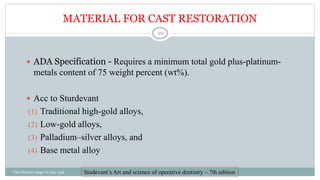 MATERIAL FOR CAST RESTORATION
 ADA Specification - Requires a minimum total gold plus-platinum-
metals content of 75 weight percent (wt%).
 Acc to Sturdevant
(1) Traditional high-gold alloys,
(2) Low-gold alloys,
(3) Palladium–silver alloys, and
(4) Base metal alloy
Studevant’s Art and science of operative dentistry – 7th edition
Charbeneau page no 351-359
20
 