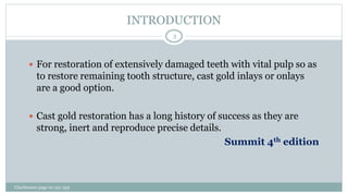 INTRODUCTION
 For restoration of extensively damaged teeth with vital pulp so as
to restore remaining tooth structure, cast gold inlays or onlays
are a good option.
 Cast gold restoration has a long history of success as they are
strong, inert and reproduce precise details.
Summit 4th edition
Charbeneau page no 351-359
3
 