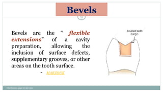 Bevels
Bevels are the “ flexible
extensions” of a cavity
preparation, allowing the
inclusion of surface defects,
supplementary grooves, or other
areas on the tooth surface.
- MARZOUK
Charbeneau page no 351-359
35
 