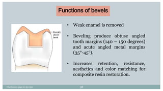 Functions of bevels
• Weak enamel is removed
• Beveling produce obtuse angled
tooth margins (140 – 150 degrees)
and acute angled metal margins
(35°-45°).
• Increases retention, resistance,
aesthetics and color matching for
composite resin restoration.
Charbeneau page no 351-359 38
 