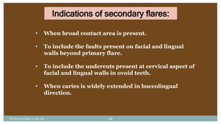 Indications of secondary flares:
• When broad contact area is present.
• To include the faults present on facial and lingual
walls beyond primary flare.
• To include the undercuts present at cervical aspect of
facial and lingual walls in ovoid teeth.
• When caries is widely extended in buccolingual
direction.
Charbeneau page no 351-359 46
 