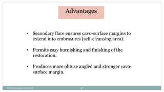 Advantages
• Secondary flare ensures cavo-surface margins to
extend into embrasures (self-cleansing area).
• Permits easy burnishing and finishing of the
restoration.
• Produces more obtuse angled and stronger cavo-
surface margin.
Charbeneau page no 351-359 47
 