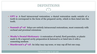 DEFINITIONS
 GPT 9- A ﬁxed intracoronal restoration; a dental restoration made outside of a
tooth to correspond to the form of the prepared cavity, which is then luted into the
tooth.
 Summit 4th ed -Inlays are entirely intracoronal restorations, most commonly with
occlusal and proximal extensions .
 Mosby’s Dental Dictionary- A restoration of metal, fired porcelain, or plastic
made to fit a tapered cavity preparation & fastened to or luted into it with a
cementing medium
 Sturdevant’s 4th ed- An inlay may cap none, or may cap all but one cusp.
Charbeneau page no 351-359
5
 