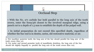 A and B, Bur after punch cut to a depth of 1.5 mm.
C, For maxillary posterior teeth, the long axis of the bur should parallel the long axis of the
tooth crown (line yz).
D, For molar and second premolar teeth of mandibular dentition, the long axis of the bur
should tilt slightly lingually to parallel the long axis of the tooth crown (line wx).
Occlusal Step
• With the No. 271 carbide bur held parallel to the long axis of the tooth
crown, enter the fossa/pit closest to the involved marginal ridge, using a
punch cut to a depth of 1.5 mm to establish the depth of the pulpal wall.
• In initial preparation do not exceed this specified depth, regardless of
whether the bur end is in dentin, caries, old restorative material, or air.
Charbeneau page no 351-359 54
 