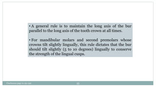 • A general rule is to maintain the long axis of the bur
parallel to the long axis of the tooth crown at all times.
• For mandibular molars and second premolars whose
crowns tilt slightly lingually, this rule dictates that the bur
should tilt slightly (5 to 10 degrees) lingually to conserve
the strength of the lingual cusps.
Charbeneau page no 351-359 55
 