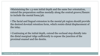 •Maintaining the 1.5-mm initial depth and the same bur orientation,
extend the preparation outline mesially along the central groove/fissure
to include the mesial fossa/pit.
• The facial and lingual extension in the mesial pit region should provide
the desired dovetail retention form, which resists distal displacement of
the inlay.
• Continuing at the initial depth, extend the occlusal step distally into
the distal marginal ridge sufficiently to expose the junction of the
proximal enamel and the dentin.
Charbeneau page no 351-359 57
 