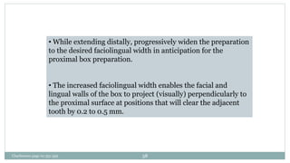 • While extending distally, progressively widen the preparation
to the desired faciolingual width in anticipation for the
proximal box preparation.
• The increased faciolingual width enables the facial and
lingual walls of the box to project (visually) perpendicularly to
the proximal surface at positions that will clear the adjacent
tooth by 0.2 to 0.5 mm.
Charbeneau page no 351-359 58
 