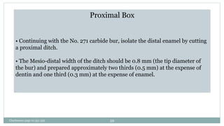 Proximal Box
• Continuing with the No. 271 carbide bur, isolate the distal enamel by cutting
a proximal ditch.
• The Mesio-distal width of the ditch should be 0.8 mm (the tip diameter of
the bur) and prepared approximately two thirds (0.5 mm) at the expense of
dentin and one third (0.3 mm) at the expense of enamel.
Charbeneau page no 351-359 59
 