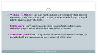  William HO McGhee - An inlay may be defined as a restoration which has been
constructed out of mouth from gold, porcelain, or other material & then cemented
into the prepared cavity of a tooth.
 Shillingburg - Inlays may be used as single-tooth restorations for proximo-
occlusal or gingival lesions with minimal to moderate extensions.
 Sturdevant 7th ed- Class II inlay involves the occlusal and proximal surfaces of a
posterior tooth and may cap one or more, but not all of the cusps.
Charbeneau page no 351-359
6
 
