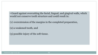 • Guard against overcutting the facial, lingual, and gingival walls, which
would not conserve tooth structure and could result in:
(1) overextension of the margins in the completed preparation,
(2) a weakened tooth, and
(3) possible injury of the soft tissue.
Charbeneau page no 351-359 62
 